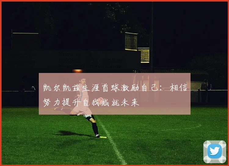 凯尔凯兹生涯首球激励自己：相信努力提升自我成就未来