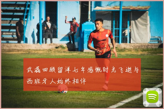 武磊回顾留洋七年感慨时光飞逝与西班牙人始终相伴