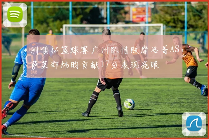 洲俱杯篮球赛广州队惜败摩洛哥AS萨莱邵炜昀贡献17分表现亮眼