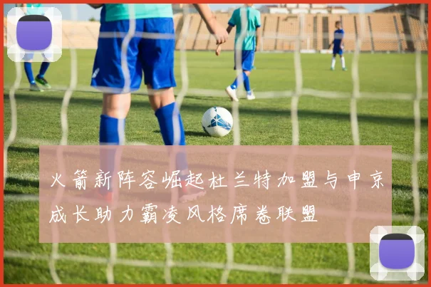 火箭新阵容崛起杜兰特加盟与申京成长助力霸凌风格席卷联盟