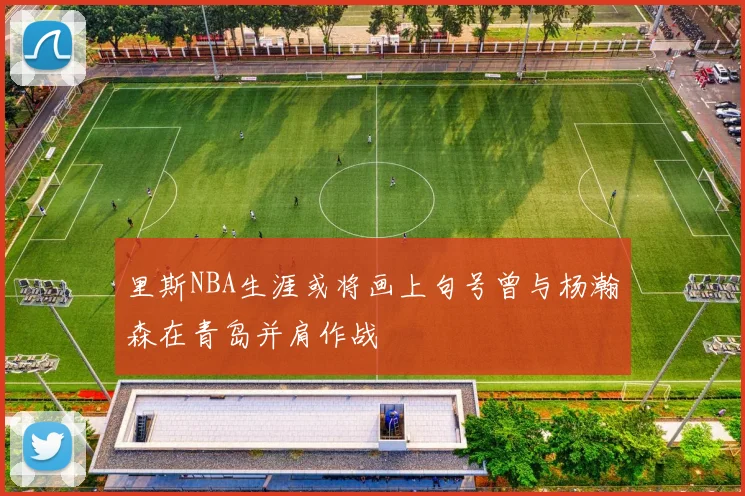 里斯NBA生涯或将画上句号曾与杨瀚森在青岛并肩作战