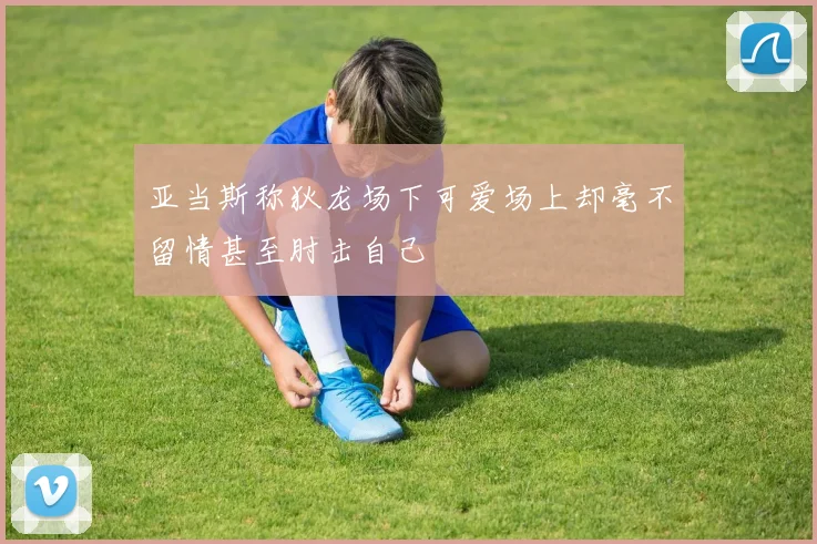 亚当斯称狄龙场下可爱场上却毫不留情甚至肘击自己
