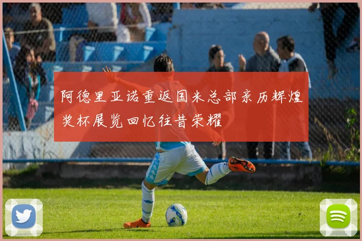 阿德里亚诺重返国米总部亲历辉煌奖杯展览回忆往昔荣耀