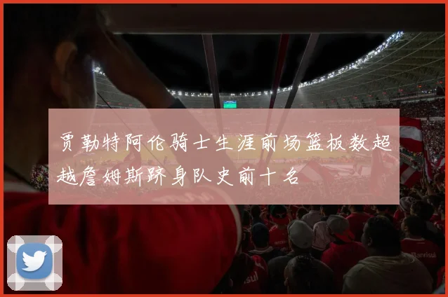 贾勒特阿伦骑士生涯前场篮板数超越詹姆斯跻身队史前十名