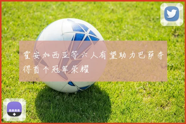 霍安加西亚等六人有望助力巴萨夺得首个冠军荣耀