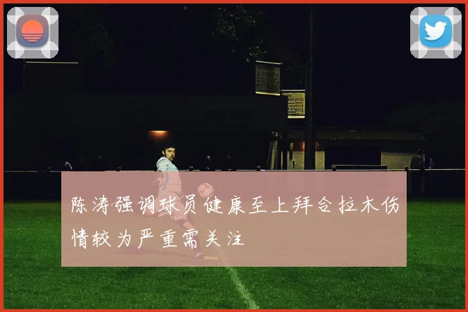 陈涛强调球员健康至上拜合拉木伤情较为严重需关注