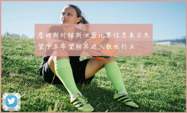 詹姆斯对琼斯泄密比赛信息表示失望原本希望助其进入教练行业