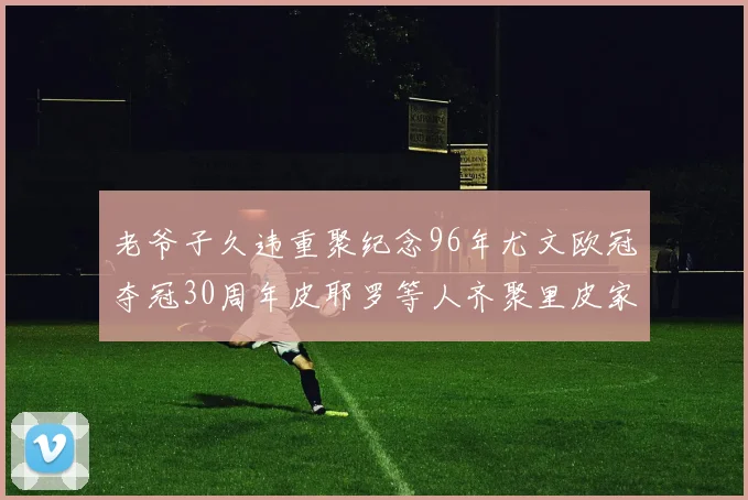 老爷子久违重聚纪念96年尤文欧冠夺冠30周年皮耶罗等人齐聚里皮家
