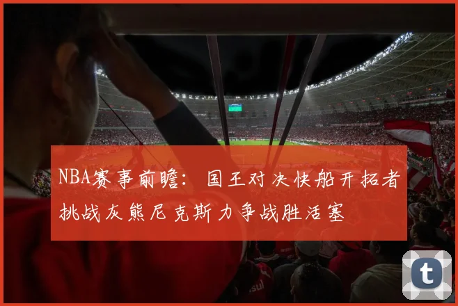 NBA赛事前瞻：国王对决快船开拓者挑战灰熊尼克斯力争战胜活塞