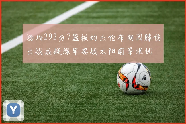 场均292分7篮板的杰伦布朗因膝伤出战成疑绿军客战太阳前景堪忧