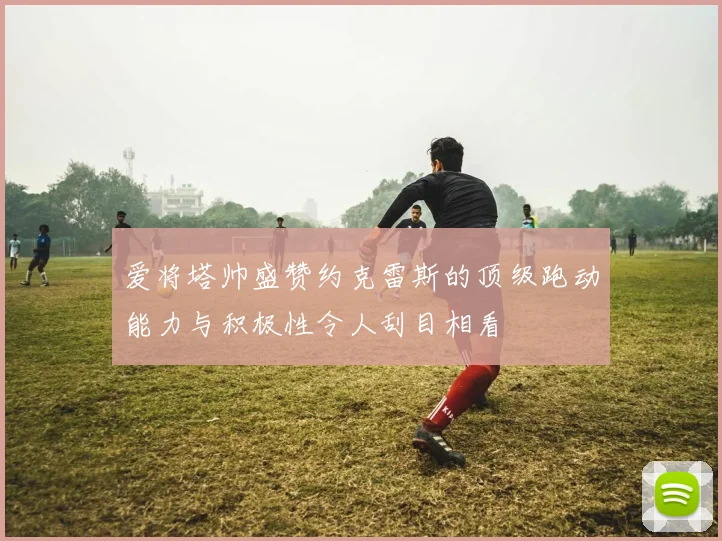 爱将塔帅盛赞约克雷斯的顶级跑动能力与积极性令人刮目相看