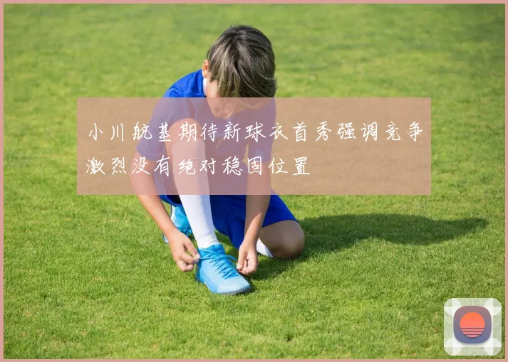 小川航基期待新球衣首秀强调竞争激烈没有绝对稳固位置