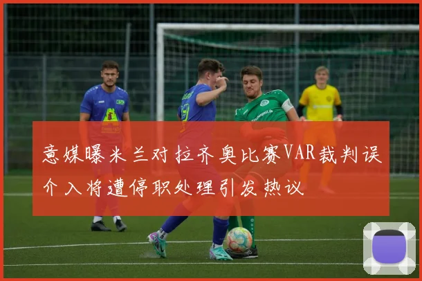意媒曝米兰对拉齐奥比赛VAR裁判误介入将遭停职处理引发热议