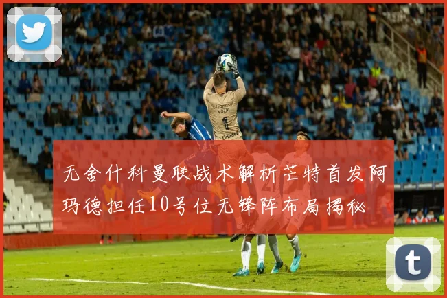 无舍什科曼联战术解析芒特首发阿玛德担任10号位无锋阵布局揭秘