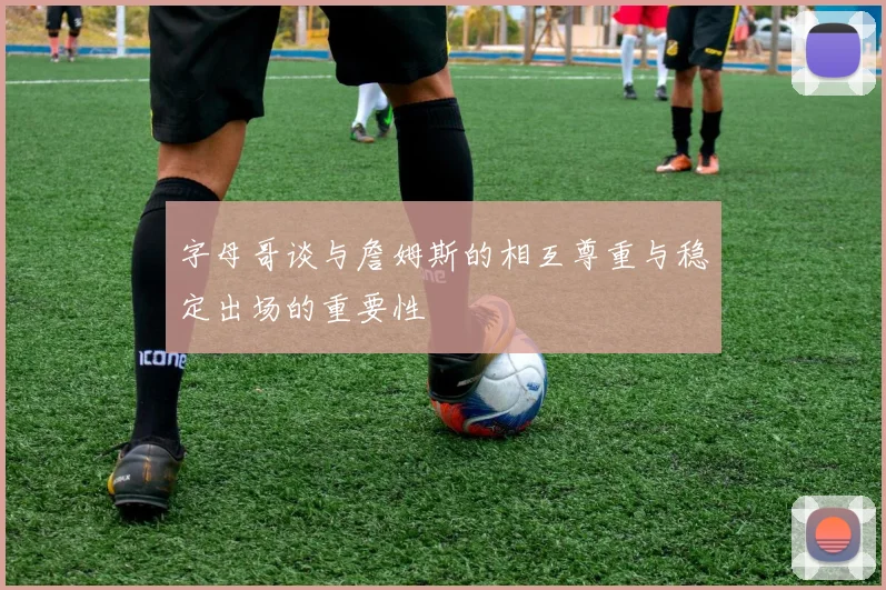 字母哥谈与詹姆斯的相互尊重与稳定出场的重要性