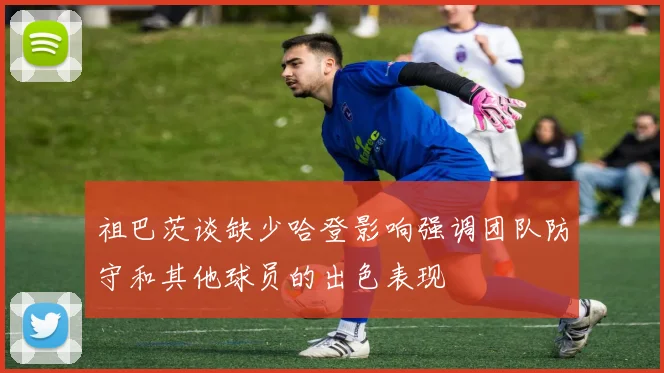 祖巴茨谈缺少哈登影响强调团队防守和其他球员的出色表现