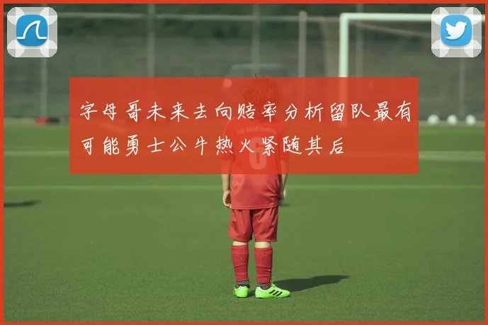 字母哥未来去向赔率分析留队最有可能勇士公牛热火紧随其后