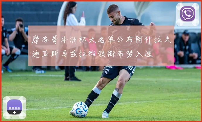 摩洛哥非洲杯大名单公布阿什拉夫迪亚斯马兹拉维领衔布努入选