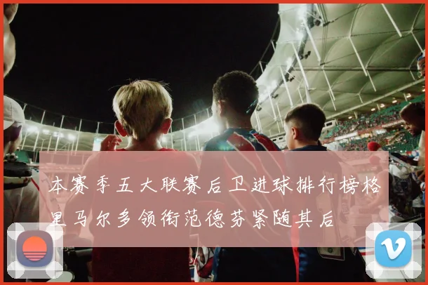 本赛季五大联赛后卫进球排行榜格里马尔多领衔范德芬紧随其后