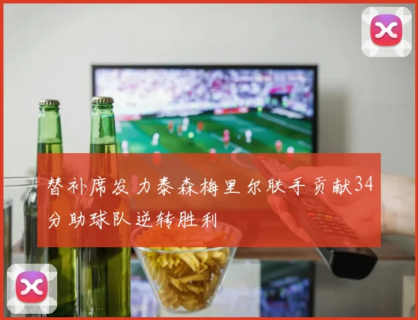 替补席发力泰森梅里尔联手贡献34分助球队逆转胜利