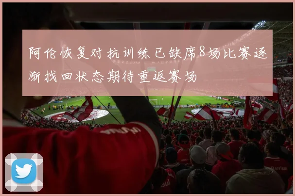 阿伦恢复对抗训练已缺席8场比赛逐渐找回状态期待重返赛场