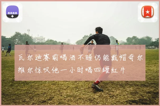 瓦尔迪赛前喝酒不睡仍能戴帽奇尔维尔惊叹他一小时喝四罐红牛