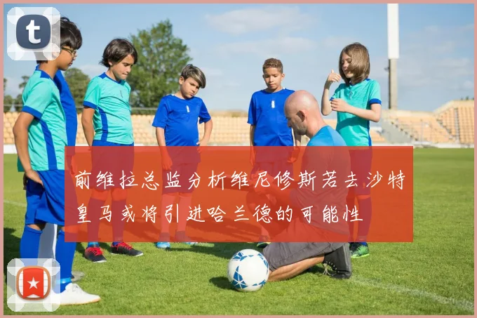 前维拉总监分析维尼修斯若去沙特皇马或将引进哈兰德的可能性