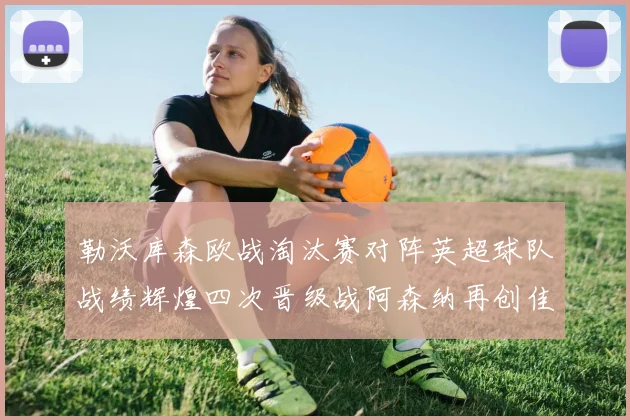勒沃库森欧战淘汰赛对阵英超球队战绩辉煌四次晋级战阿森纳再创佳绩