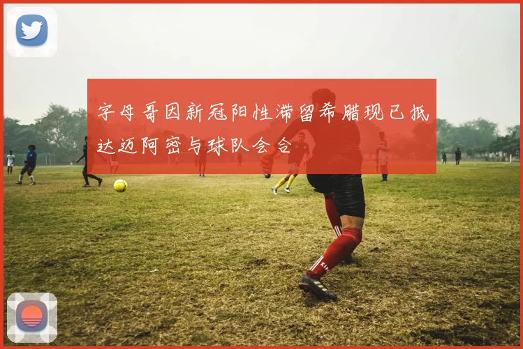 字母哥因新冠阳性滞留希腊现已抵达迈阿密与球队会合