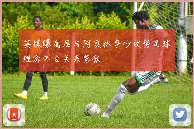 英媒曝高层与阿莫林争吵攻势足球理念不合关系紧张