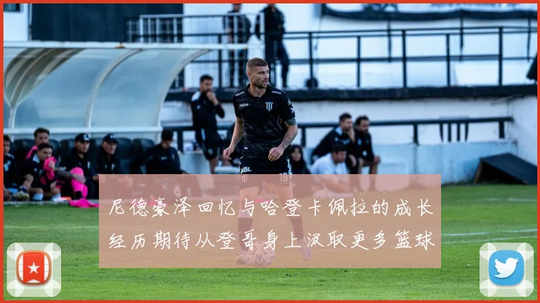 尼德豪泽回忆与哈登卡佩拉的成长经历期待从登哥身上汲取更多篮球智慧