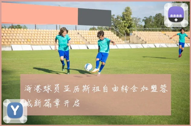海港球员亚历斯祖自由转会加盟蓉城新篇章开启