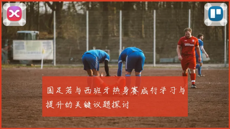 国足若与西班牙热身赛成行学习与提升的关键议题探讨