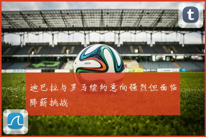 迪巴拉与罗马续约意向强烈但面临降薪挑战