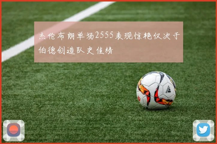 杰伦布朗单场2555表现惊艳仅次于伯德创造队史佳绩