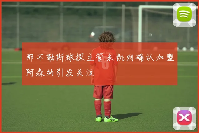 那不勒斯球探主管米凯利确认加盟阿森纳引发关注