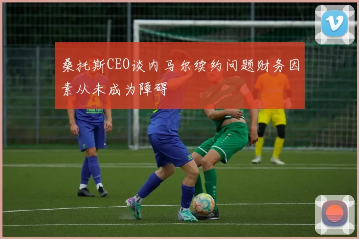 桑托斯CEO谈内马尔续约问题财务因素从未成为障碍