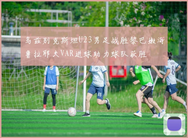 乌兹别克斯坦U23男足战胜黎巴嫩海鲁拉耶夫VAR进球助力球队获胜